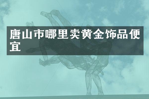 唐山市哪里卖黄金饰品便宜