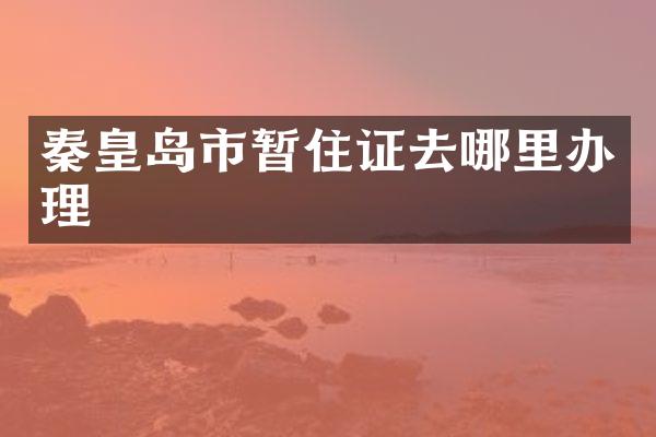 秦皇岛市暂住证去哪里办理