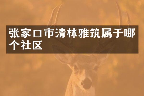 张家口市清林雅筑属于哪个社区