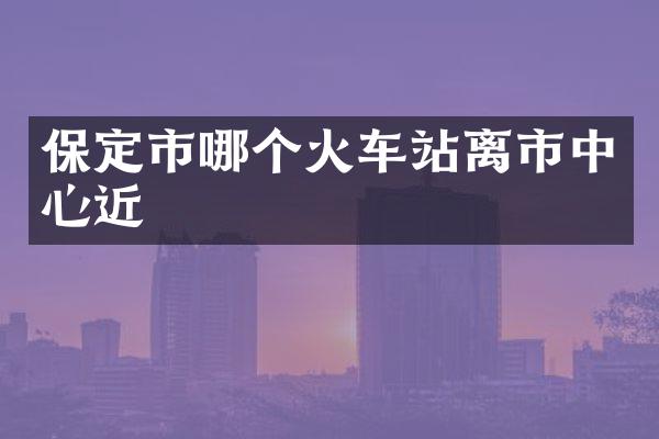 保定市哪个火车站离市中心近