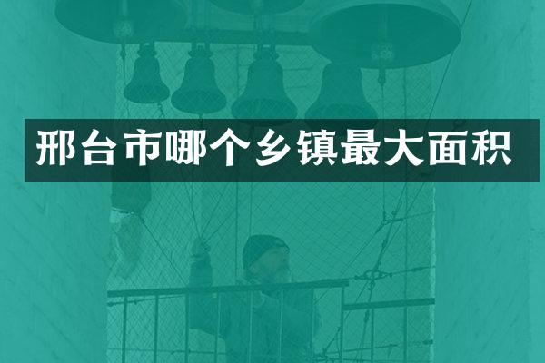 邢台市哪个乡镇最大面积