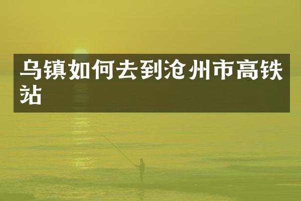 乌镇如何去到沧州市高铁站