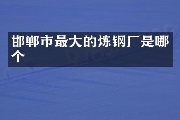 邯郸市最大的炼钢厂是哪个