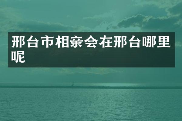 邢台市相亲会在邢台哪里呢