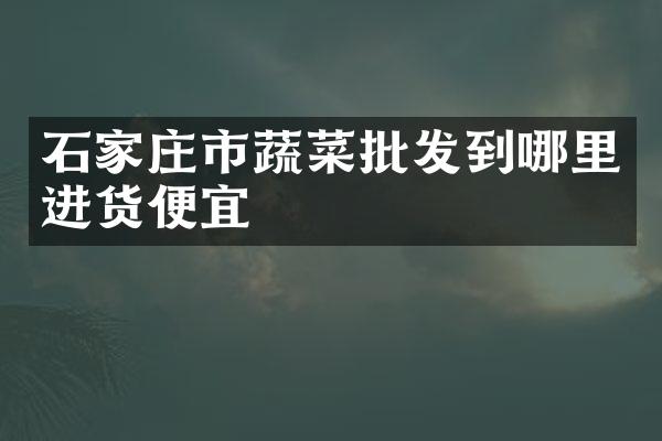 石家庄市蔬菜批发到哪里进货便宜