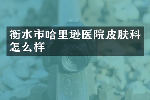 衡水市哈里逊医院皮肤科怎么样