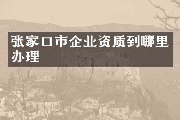 张家口市企业资质到哪里办理