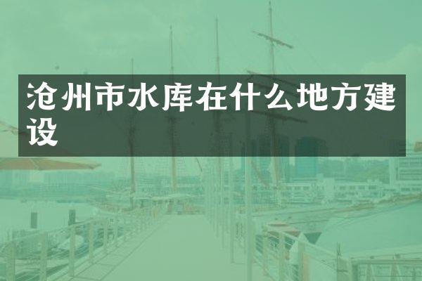 沧州市水库在什么地方建设