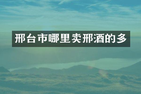 邢台市哪里卖邢酒的多