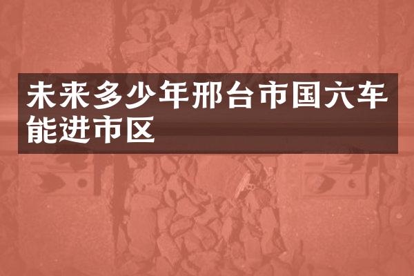 未来多少年邢台市国六车能进市区