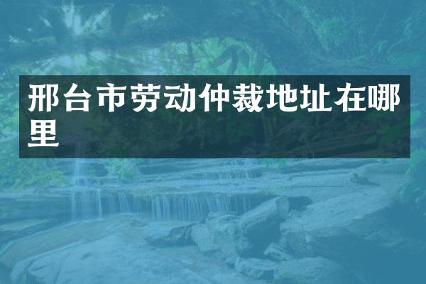 邢台市劳动仲裁地址在哪里